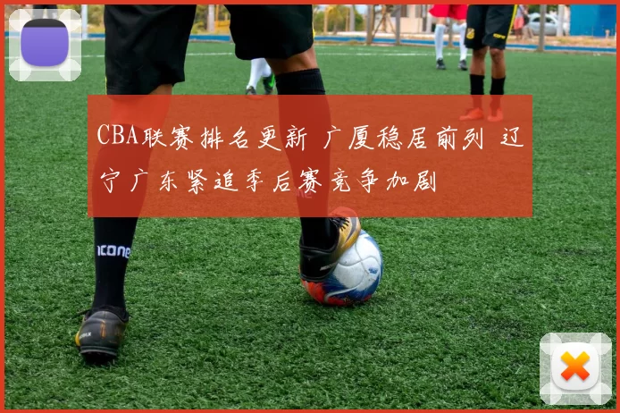 CBA联赛排名更新 广厦稳居前列 辽宁广东紧追季后赛竞争加剧