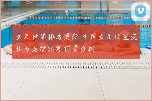 女足世界排名更新 中国女足位置变化与后续比赛前景分析