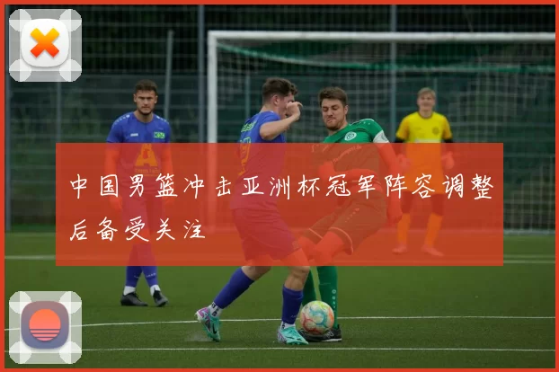 中国男篮冲击亚洲杯冠军阵容调整后备受关注