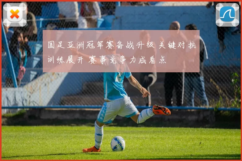 国足亚洲冠军赛备战升级 关键对抗训练展开 赛事竞争力成看点
