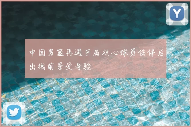 中国男篮再遇困局核心球员伤停后出线前景受考验