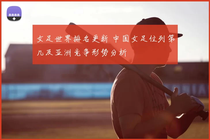 女足世界排名更新 中国女足位列第几及亚洲竞争形势分析