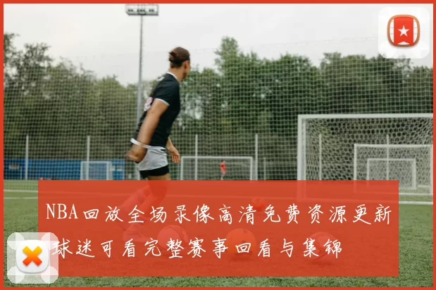 NBA回放全场录像高清免费资源更新 球迷可看完整赛事回看与集锦