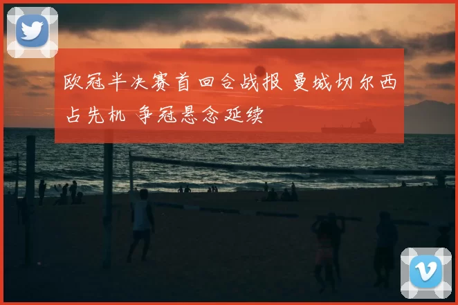 欧冠半决赛首回合战报 曼城切尔西占先机 争冠悬念延续