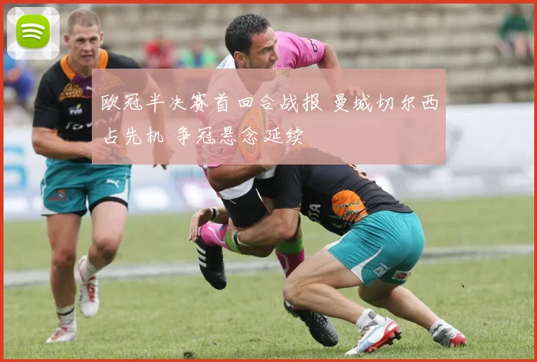 欧冠半决赛首回合战报 曼城切尔西占先机 争冠悬念延续