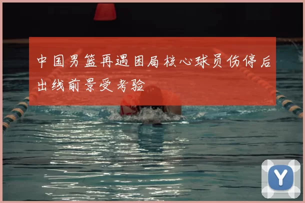 中国男篮再遇困局核心球员伤停后出线前景受考验