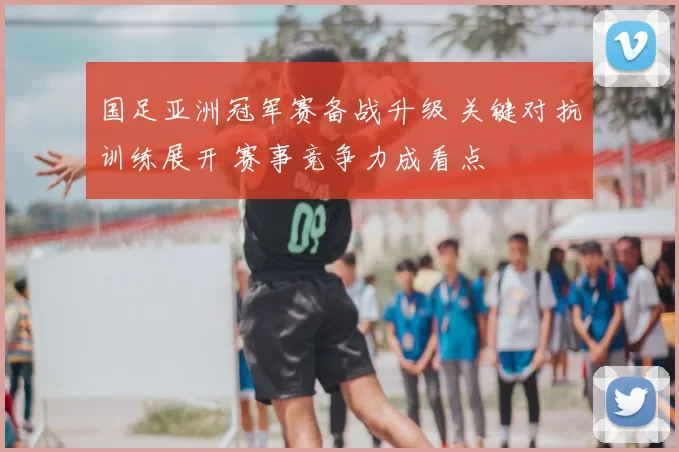 国足亚洲冠军赛备战升级 关键对抗训练展开 赛事竞争力成看点