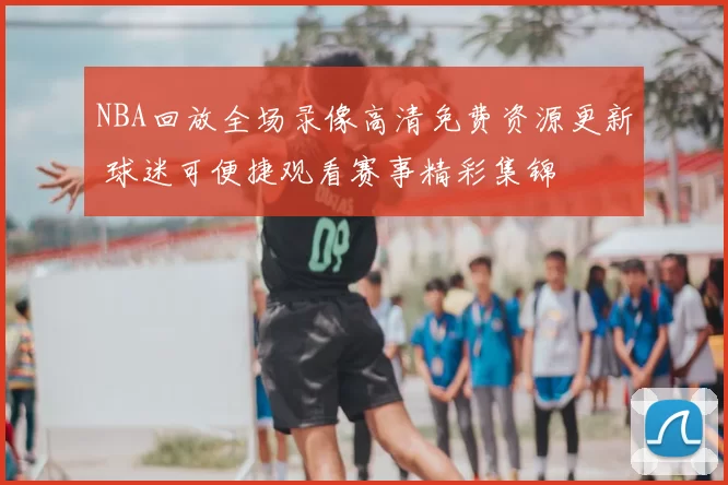NBA回放全场录像高清免费资源更新 球迷可便捷观看赛事精彩集锦