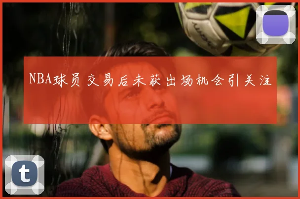 NBA球员交易后未获出场机会引关注