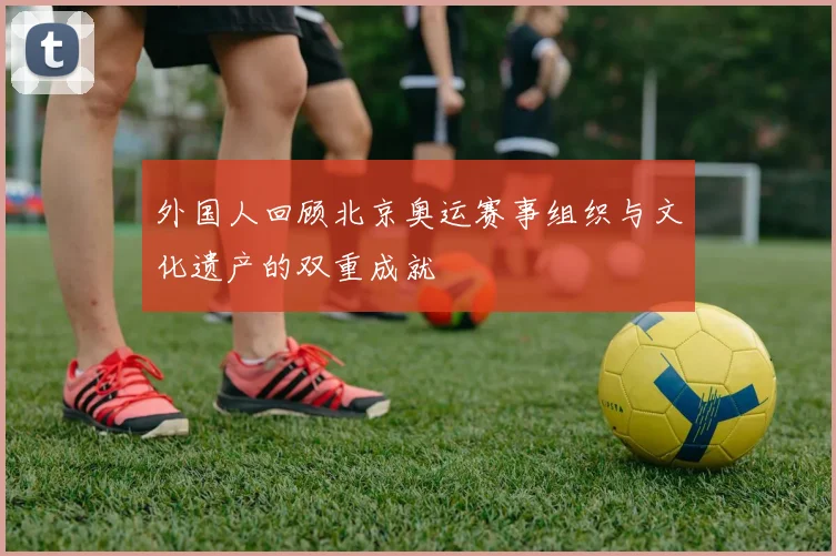 外国人回顾北京奥运赛事组织与文化遗产的双重成就