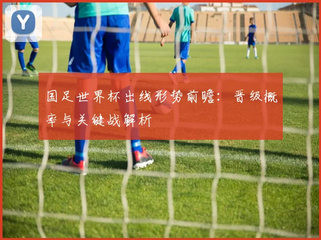 国足世界杯出线形势前瞻:晋级概率与关键战解析