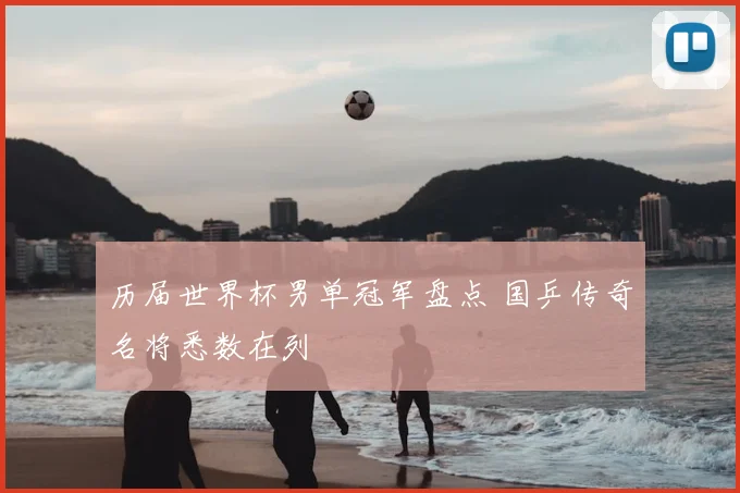 历届世界杯男单冠军盘点 国乒传奇名将悉数在列
