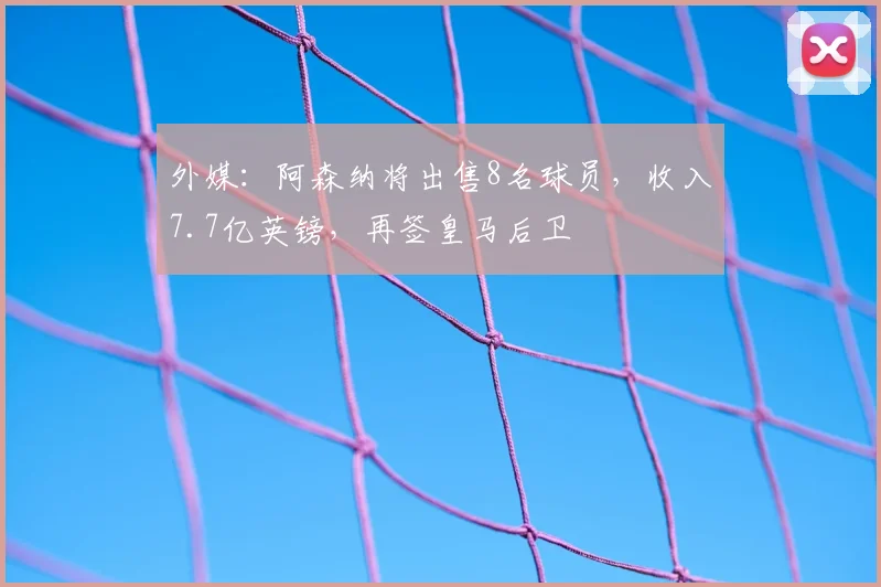 外媒：阿森纳将出售8名球员，收入7.7亿英镑，再签皇马后卫