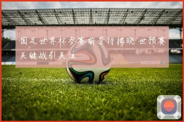国足世界杯参赛前景待揭晓 世预赛关键战引关注